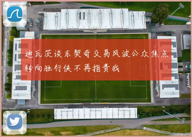 迪瓦茨谈东契奇交易风波公众焦点转向独行侠不再指责我