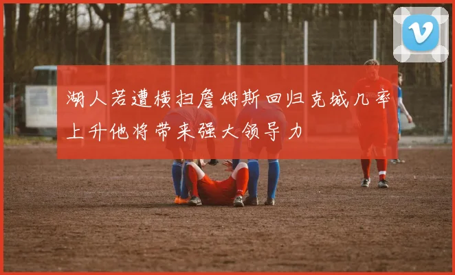 湖人若遭横扫詹姆斯回归克城几率上升他将带来强大领导力
