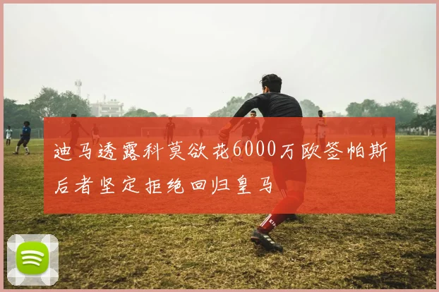 迪马透露科莫欲花6000万欧签帕斯后者坚定拒绝回归皇马