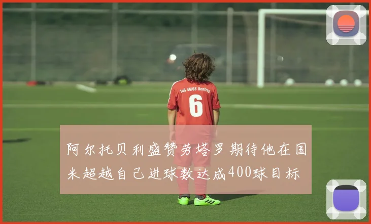 阿尔托贝利盛赞劳塔罗期待他在国米超越自己进球数达成400球目标