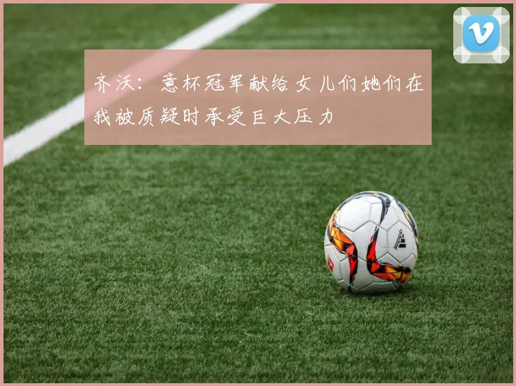 齐沃：意杯冠军献给女儿们她们在我被质疑时承受巨大压力
