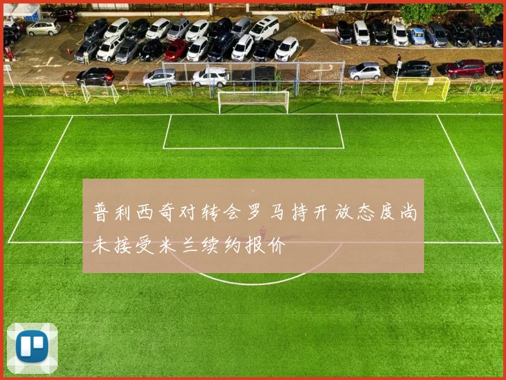 普利西奇对转会罗马持开放态度尚未接受米兰续约报价