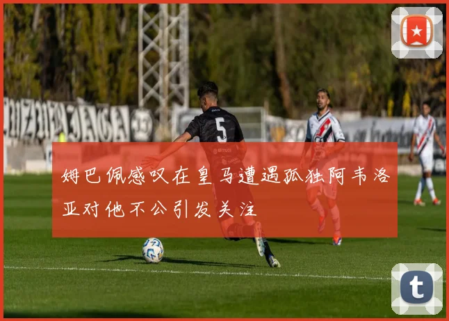 姆巴佩感叹在皇马遭遇孤独阿韦洛亚对他不公引发关注