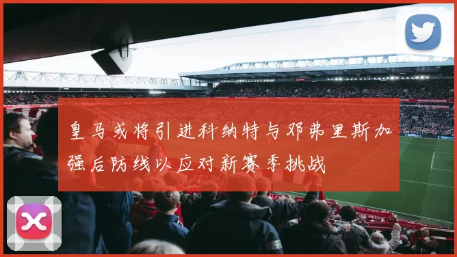 皇马或将引进科纳特与邓弗里斯加强后防线以应对新赛季挑战