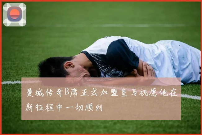 曼城传奇B席正式加盟皇马祝愿他在新征程中一切顺利