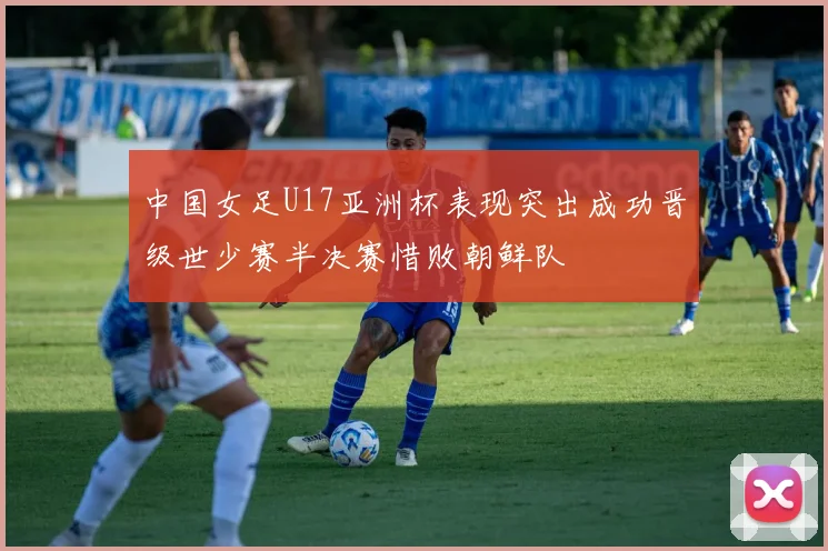 中国女足U17亚洲杯表现突出成功晋级世少赛半决赛惜败朝鲜队