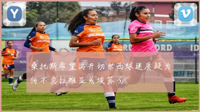 桑托斯希望离开切尔西球迷质疑为何不卖拉维亚或埃苏戈
