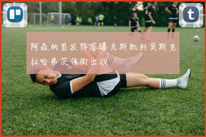 阿森纳首发阵容曝光斯凯利莫斯克拉哈弗茨领衔出战
