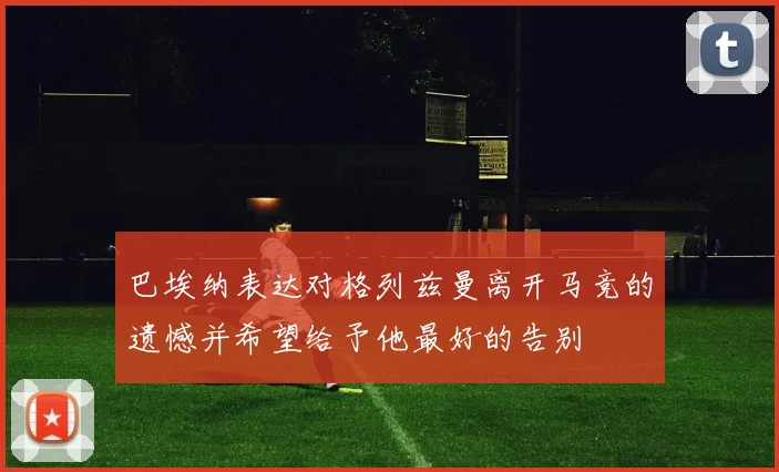 巴埃纳表达对格列兹曼离开马竞的遗憾并希望给予他最好的告别