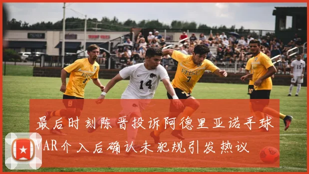 最后时刻陈晋投诉阿德里亚诺手球VAR介入后确认未犯规引发热议