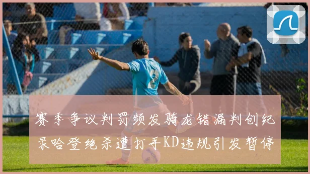 赛季争议判罚频发骑龙错漏判创纪录哈登绝杀遭打手KD违规引发暂停风波