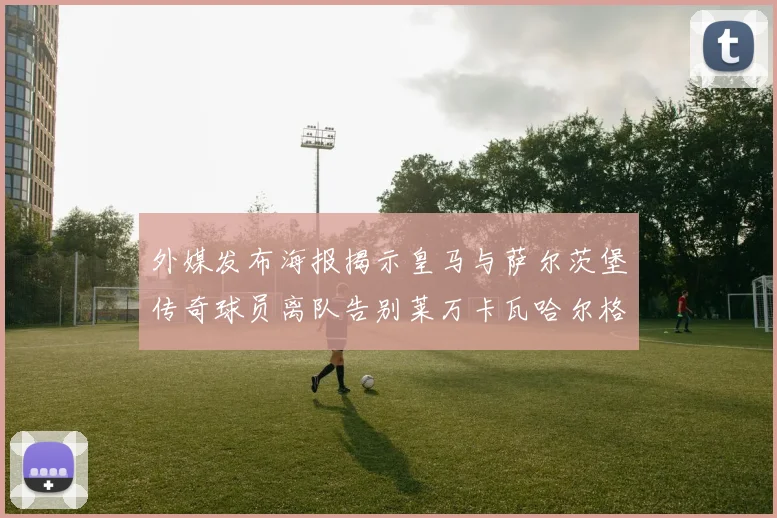 外媒发布海报揭示皇马与萨尔茨堡传奇球员离队告别莱万卡瓦哈尔格列兹曼